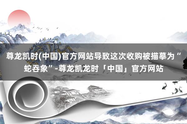 尊龙凯时(中国)官方网站导致这次收购被描摹为“蛇吞象”-尊龙凯龙时「中国」官方网站