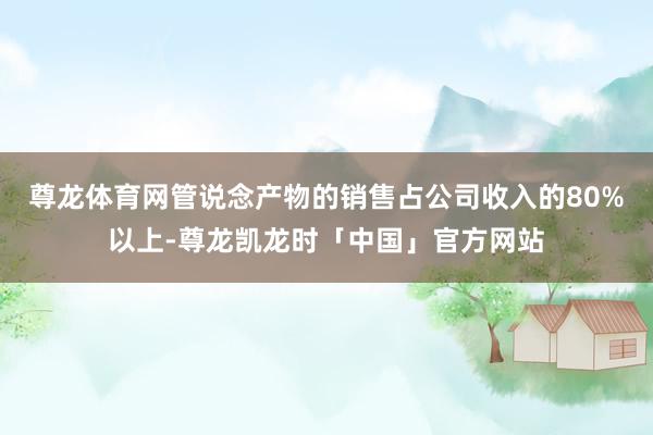尊龙体育网管说念产物的销售占公司收入的80%以上-尊龙凯龙时「中国」官方网站