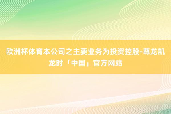 欧洲杯体育本公司之主要业务为投资控股-尊龙凯龙时「中国」官方网站