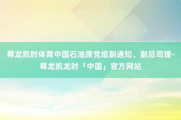 尊龙凯时体育中国石油原党组副通知、副总司理-尊龙凯龙时「中国」官方网站