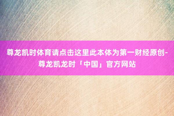 尊龙凯时体育请点击这里此本体为第一财经原创-尊龙凯龙时「中国」官方网站