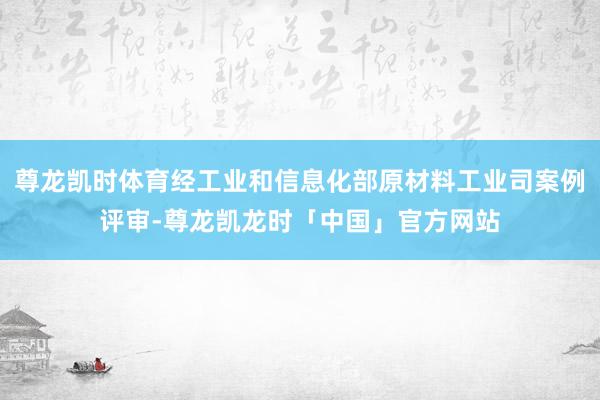 尊龙凯时体育经工业和信息化部原材料工业司案例评审-尊龙凯龙时「中国」官方网站