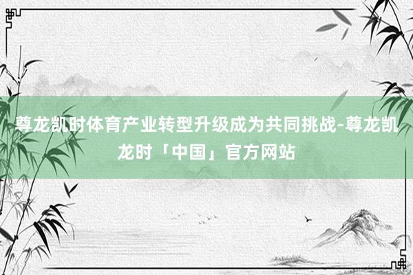 尊龙凯时体育产业转型升级成为共同挑战-尊龙凯龙时「中国」官方网站