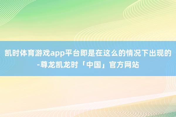 凯时体育游戏app平台即是在这么的情况下出现的-尊龙凯龙时「中国」官方网站