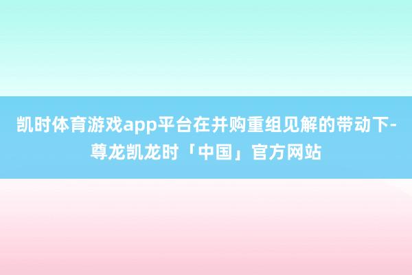 凯时体育游戏app平台在并购重组见解的带动下-尊龙凯龙时「中国」官方网站