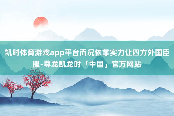 凯时体育游戏app平台而况依靠实力让四方外国臣服-尊龙凯龙时「中国」官方网站