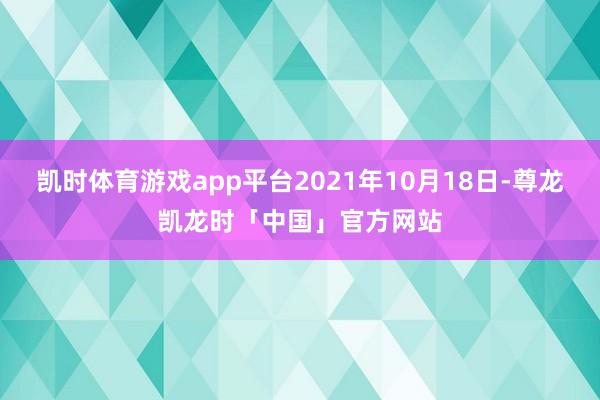 凯时体育游戏app平台2021年10月18日-尊龙凯龙时「中国」官方网站