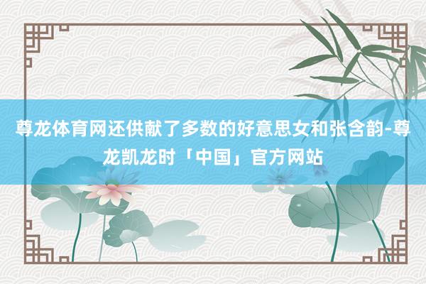 尊龙体育网还供献了多数的好意思女和张含韵-尊龙凯龙时「中国」官方网站
