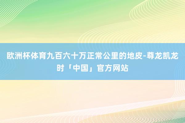 欧洲杯体育九百六十万正常公里的地皮-尊龙凯龙时「中国」官方网站
