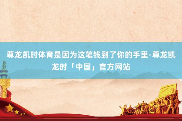 尊龙凯时体育是因为这笔钱到了你的手里-尊龙凯龙时「中国」官方网站