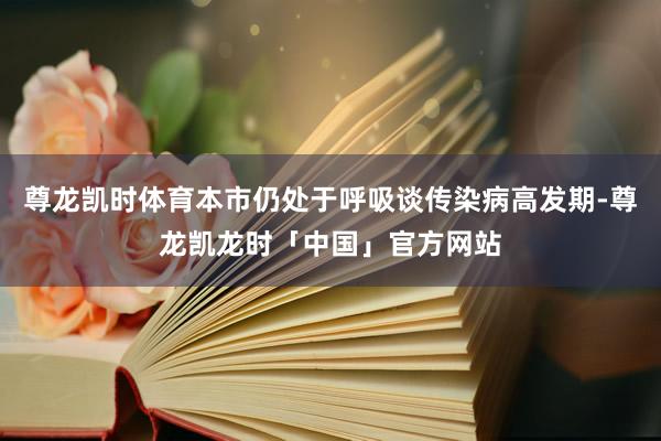 尊龙凯时体育本市仍处于呼吸谈传染病高发期-尊龙凯龙时「中国」官方网站