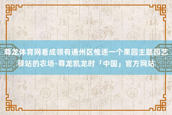 尊龙体育网看成领有通州区惟逐一个果园主题园艺驿站的农场-尊龙凯龙时「中国」官方网站