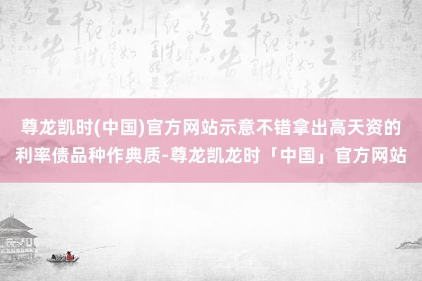 尊龙凯时(中国)官方网站示意不错拿出高天资的利率债品种作典质-尊龙凯龙时「中国」官方网站