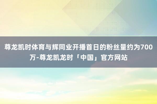 尊龙凯时体育与辉同业开播首日的粉丝量约为700万-尊龙凯龙时「中国」官方网站