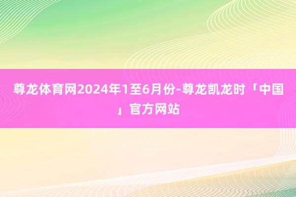 尊龙体育网2024年1至6月份-尊龙凯龙时「中国」官方网站