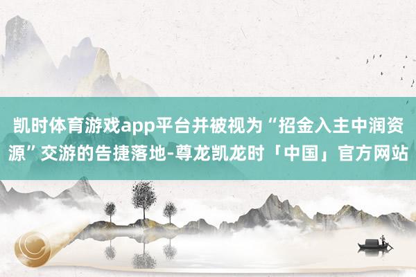 凯时体育游戏app平台并被视为“招金入主中润资源”交游的告捷落地-尊龙凯龙时「中国」官方网站