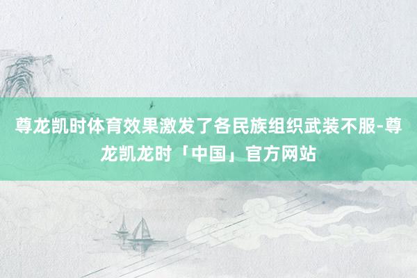尊龙凯时体育效果激发了各民族组织武装不服-尊龙凯龙时「中国」官方网站