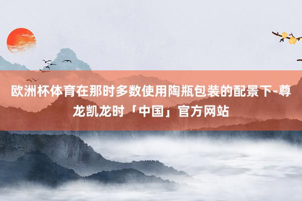 欧洲杯体育在那时多数使用陶瓶包装的配景下-尊龙凯龙时「中国」官方网站