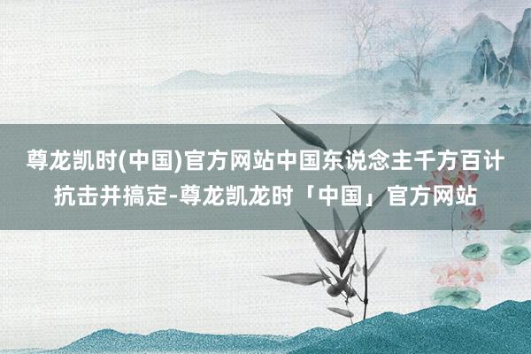 尊龙凯时(中国)官方网站中国东说念主千方百计抗击并搞定-尊龙凯龙时「中国」官方网站
