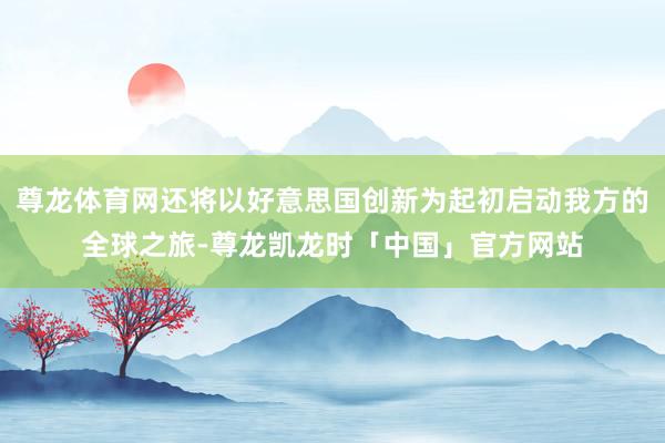 尊龙体育网还将以好意思国创新为起初启动我方的全球之旅-尊龙凯龙时「中国」官方网站