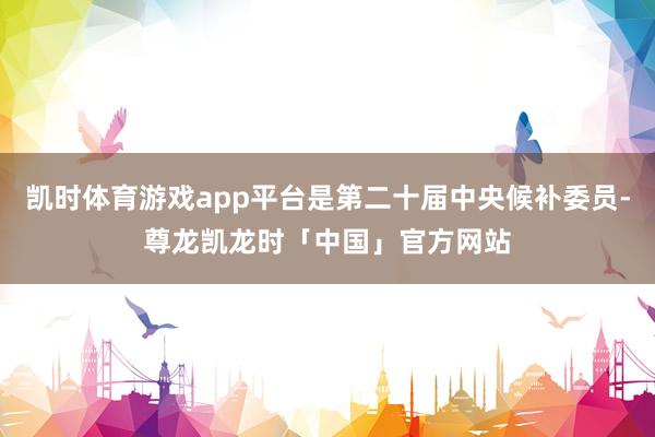 凯时体育游戏app平台是第二十届中央候补委员-尊龙凯龙时「中国」官方网站