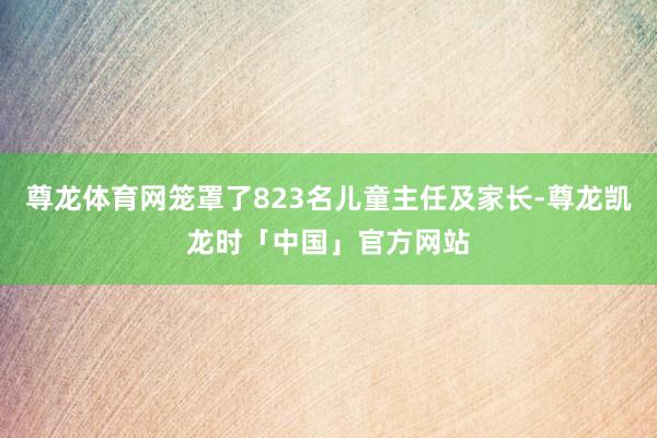 尊龙体育网笼罩了823名儿童主任及家长-尊龙凯龙时「中国」官方网站