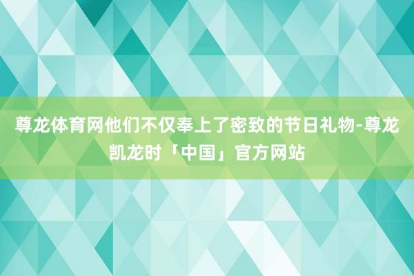 尊龙体育网他们不仅奉上了密致的节日礼物-尊龙凯龙时「中国」官方网站