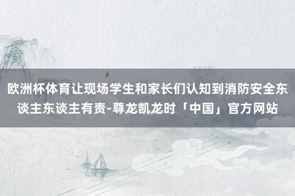 欧洲杯体育让现场学生和家长们认知到消防安全东谈主东谈主有责-尊龙凯龙时「中国」官方网站