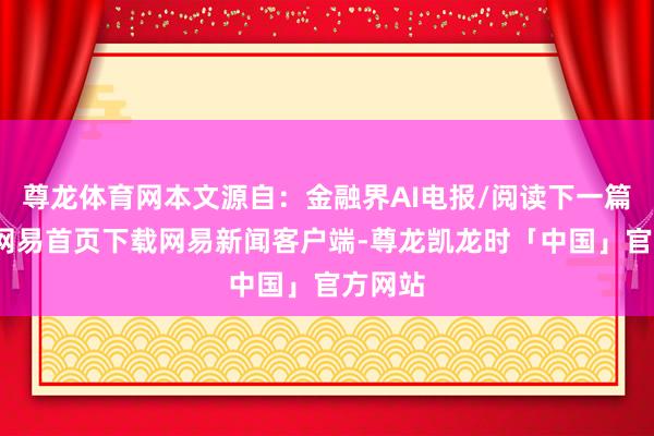 尊龙体育网本文源自：金融界AI电报/阅读下一篇/复返网易首页下载网易新闻客户端-尊龙凯龙时「中国」官方网站