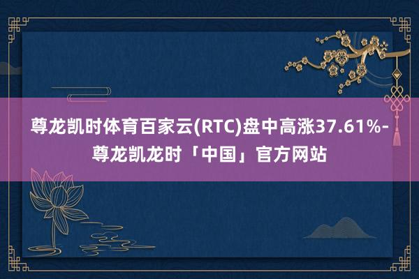 尊龙凯时体育百家云(RTC)盘中高涨37.61%-尊龙凯龙时「中国」官方网站
