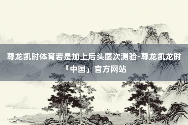 尊龙凯时体育若是加上后头屡次测验-尊龙凯龙时「中国」官方网站