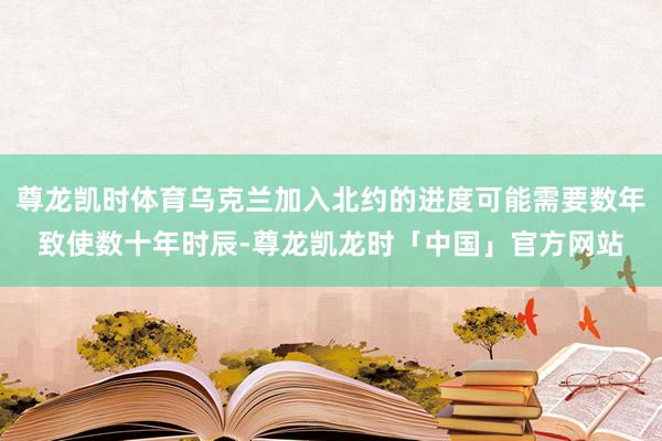 尊龙凯时体育乌克兰加入北约的进度可能需要数年致使数十年时辰-尊龙凯龙时「中国」官方网站