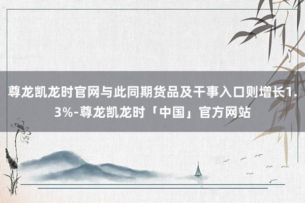 尊龙凯龙时官网与此同期货品及干事入口则增长1.3%-尊龙凯龙时「中国」官方网站
