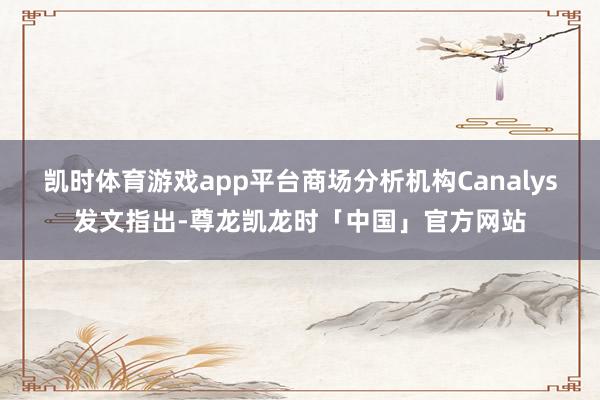 凯时体育游戏app平台商场分析机构Canalys发文指出-尊龙凯龙时「中国」官方网站