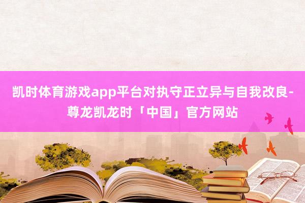 凯时体育游戏app平台对执守正立异与自我改良-尊龙凯龙时「中国」官方网站