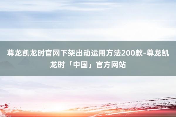 尊龙凯龙时官网下架出动运用方法200款-尊龙凯龙时「中国」官方网站