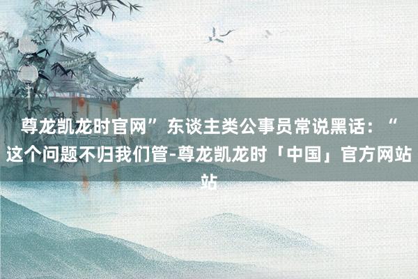 尊龙凯龙时官网” 东谈主类公事员常说黑话：“这个问题不归我们管-尊龙凯龙时「中国」官方网站