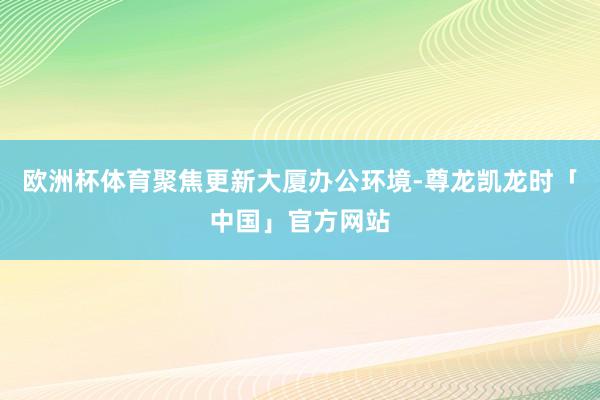 欧洲杯体育聚焦更新大厦办公环境-尊龙凯龙时「中国」官方网站