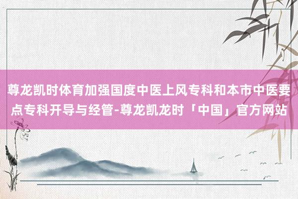 尊龙凯时体育加强国度中医上风专科和本市中医要点专科开导与经管-尊龙凯龙时「中国」官方网站