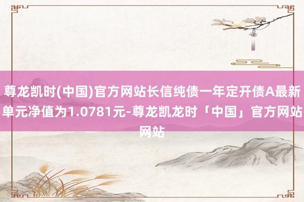 尊龙凯时(中国)官方网站长信纯债一年定开债A最新单元净值为1.0781元-尊龙凯龙时「中国」官方网站