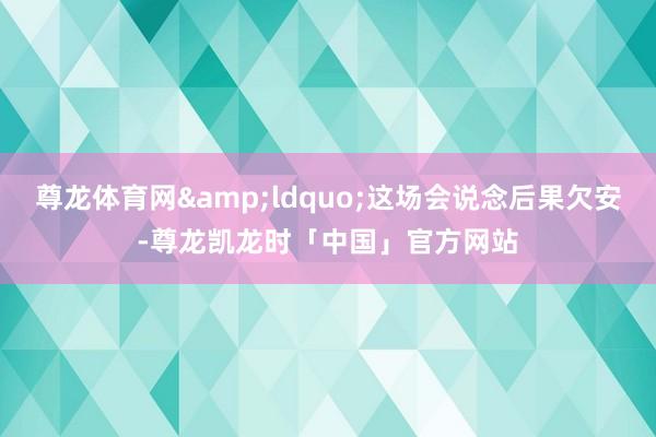 尊龙体育网&ldquo;这场会说念后果欠安-尊龙凯龙时「中国」官方网站