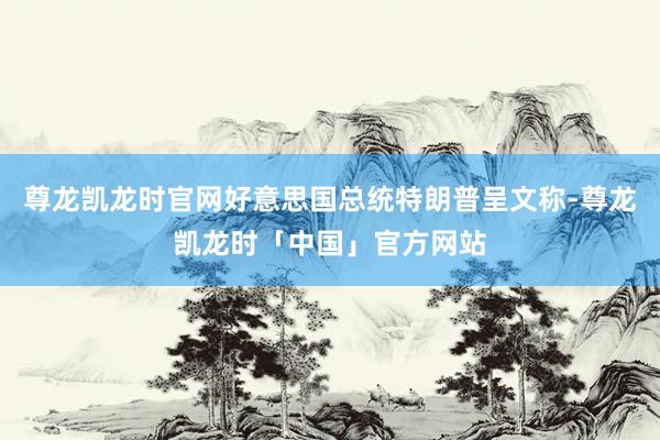 尊龙凯龙时官网好意思国总统特朗普呈文称-尊龙凯龙时「中国」官方网站
