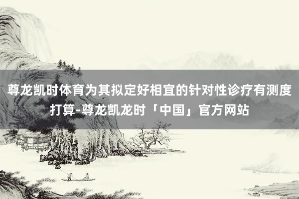 尊龙凯时体育为其拟定好相宜的针对性诊疗有测度打算-尊龙凯龙时「中国」官方网站