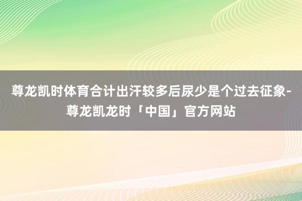 尊龙凯时体育合计出汗较多后尿少是个过去征象-尊龙凯龙时「中国」官方网站