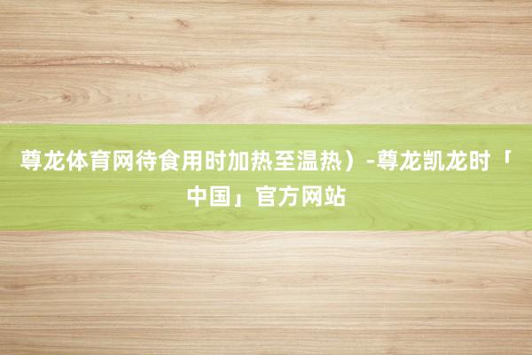 尊龙体育网待食用时加热至温热）-尊龙凯龙时「中国」官方网站