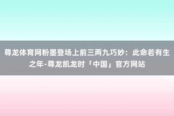 尊龙体育网粉墨登场上前三两九巧妙：此命若有生之年-尊龙凯龙时「中国」官方网站