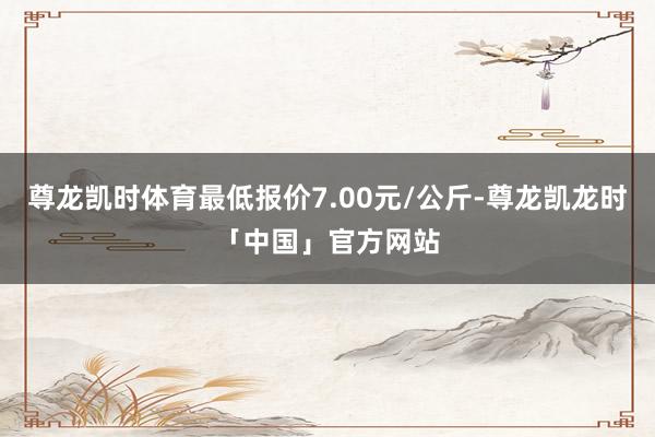 尊龙凯时体育最低报价7.00元/公斤-尊龙凯龙时「中国」官方网站