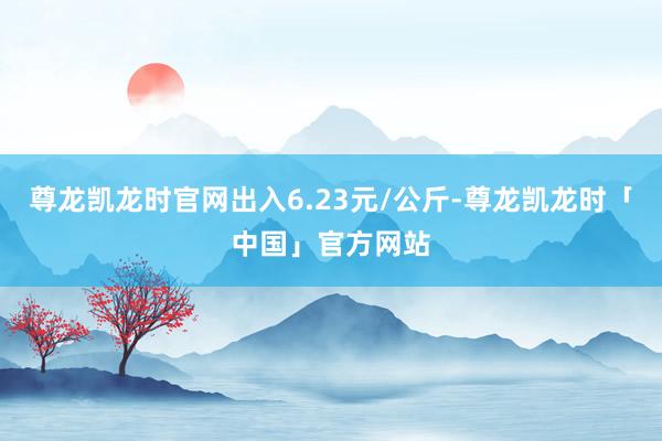 尊龙凯龙时官网出入6.23元/公斤-尊龙凯龙时「中国」官方网站