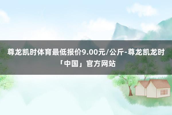 尊龙凯时体育最低报价9.00元/公斤-尊龙凯龙时「中国」官方网站