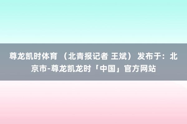 尊龙凯时体育 （北青报记者 王斌） 发布于：北京市-尊龙凯龙时「中国」官方网站